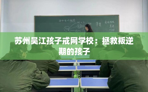 苏州吴江孩子戒网学校：拯救叛逆期的孩子