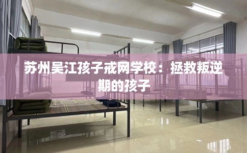 苏州吴江孩子戒网学校：拯救叛逆期的孩子