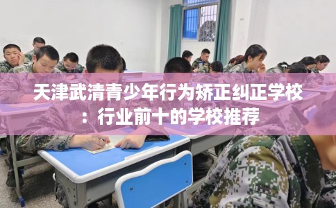 天津武清青少年行为矫正纠正学校:行业前十的学校推荐 天津武清青少年行为矫正纠正学校:行业前十的学校推荐