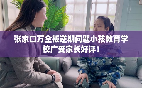 张家口万全叛逆期问题小孩教育学校广受家长好评! 张家口万全叛逆期问题小孩教育学校广受家长好评!