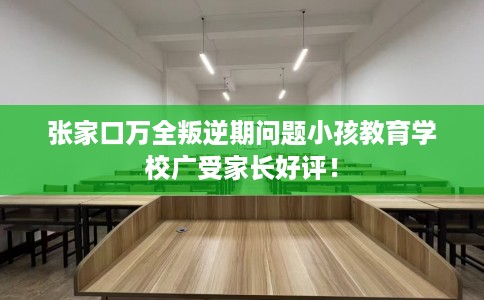 张家口万全叛逆期问题小孩教育学校广受家长好评! 张家口万全叛逆期问题小孩教育学校广受家长好评!