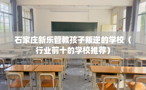 石家庄新乐管教孩子叛逆的学校(行业前十的学校推荐) 石家庄新乐管教孩子叛逆的学校(行业前十的学校推荐)