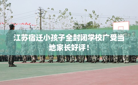 江苏宿迁小孩子全封闭学校广受当地家长好评! 江苏宿迁小孩子全封闭学校广受当地家长好评!