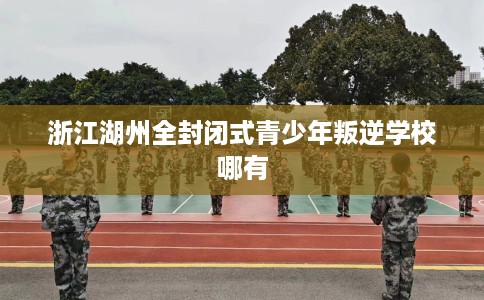 浙江湖州全封闭式青少年叛逆学校哪有 浙江湖州全封闭式青少年叛逆学校哪有