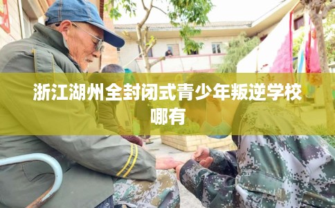 浙江湖州全封闭式青少年叛逆学校哪有 浙江湖州全封闭式青少年叛逆学校哪有