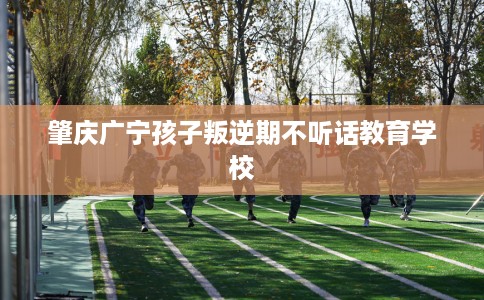 肇庆广宁孩子叛逆期不听话教育学校 肇庆广宁孩子叛逆期不听话教育学校