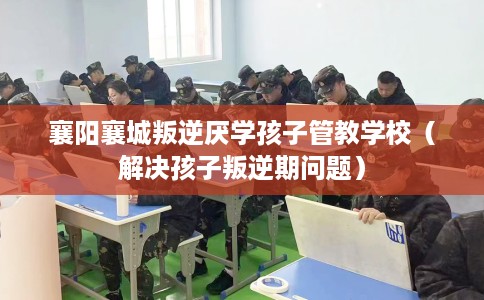 襄阳襄城叛逆厌学孩子管教学校（解决孩子叛逆期问题）