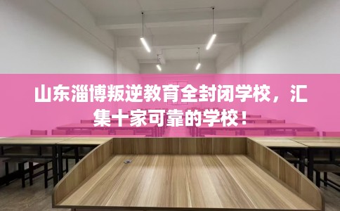 山东淄博叛逆教育全封闭学校，汇集十家可靠的学校！