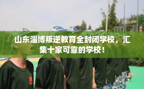 山东淄博叛逆教育全封闭学校，汇集十家可靠的学校！