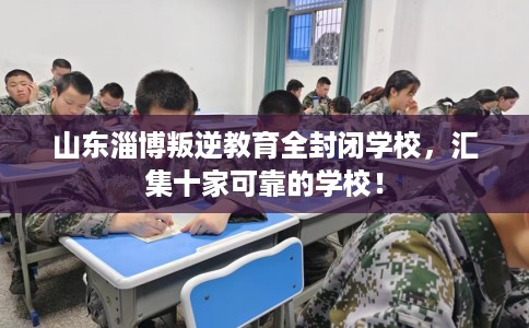 山东淄博叛逆教育全封闭学校，汇集十家可靠的学校！