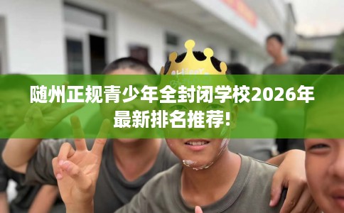 随州正规青少年全封闭学校2026年最新排名推荐! 随州正规青少年全封闭学校2026年最新排名推荐!