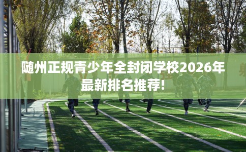 随州正规青少年全封闭学校2026年最新排名推荐! 随州正规青少年全封闭学校2026年最新排名推荐!
