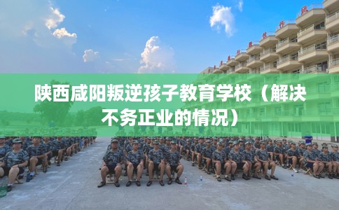 陕西咸阳叛逆孩子教育学校(解决不务正业的情况) 陕西咸阳叛逆孩子教育学校(解决不务正业的情况)
