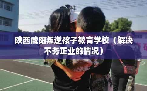 陕西咸阳叛逆孩子教育学校(解决不务正业的情况) 陕西咸阳叛逆孩子教育学校(解决不务正业的情况)