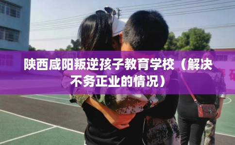 陕西咸阳叛逆孩子教育学校(解决不务正业的情况) 陕西咸阳叛逆孩子教育学校(解决不务正业的情况)