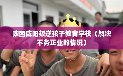 陕西咸阳叛逆孩子教育学校(解决不务正业的情况) 陕西咸阳叛逆孩子教育学校(解决不务正业的情况)