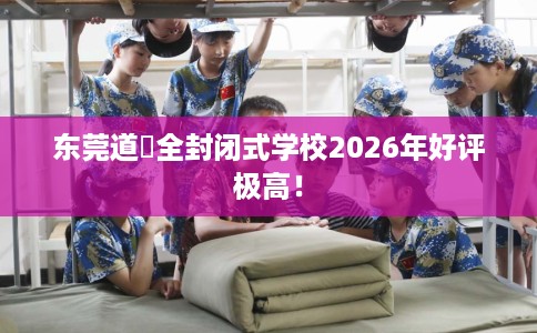 东莞道滘全封闭式学校2026年好评极高! 东莞道滘全封闭式学校2026年好评极高!