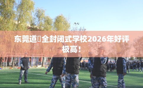 东莞道滘全封闭式学校2026年好评极高! 东莞道滘全封闭式学校2026年好评极高!