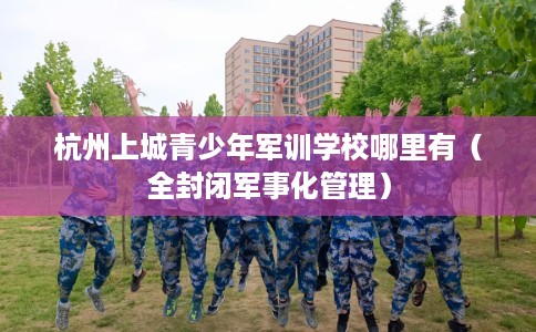 杭州上城青少年军训学校哪里有（全封闭军事化管理）