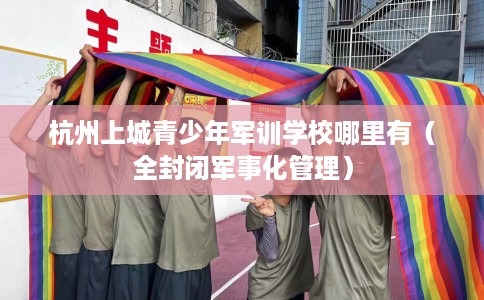 杭州上城青少年军训学校哪里有（全封闭军事化管理）