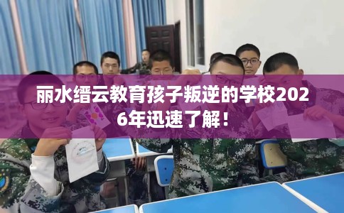 丽水缙云教育孩子叛逆的学校2026年迅速了解! 丽水缙云教育孩子叛逆的学校2026年迅速了解!