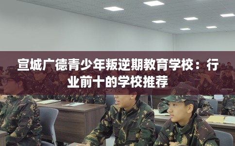 宣城广德青少年叛逆期教育学校:行业前十的学校推荐 宣城广德青少年叛逆期教育学校:行业前十的学校推荐