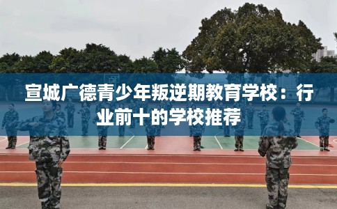 宣城广德青少年叛逆期教育学校:行业前十的学校推荐 宣城广德青少年叛逆期教育学校:行业前十的学校推荐