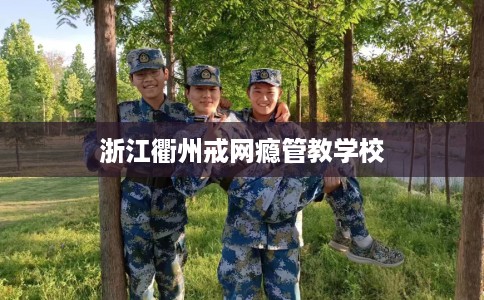 浙江衢州戒网瘾管教学校 浙江衢州戒网瘾管教学校