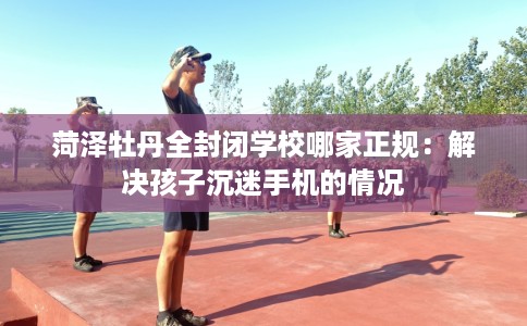 菏泽牡丹全封闭学校哪家正规：解决孩子沉迷手机的情况