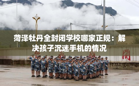 菏泽牡丹全封闭学校哪家正规：解决孩子沉迷手机的情况