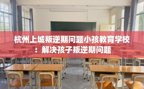 杭州上城叛逆期问题小孩教育学校：解决孩子叛逆期问题