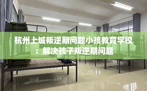 杭州上城叛逆期问题小孩教育学校：解决孩子叛逆期问题