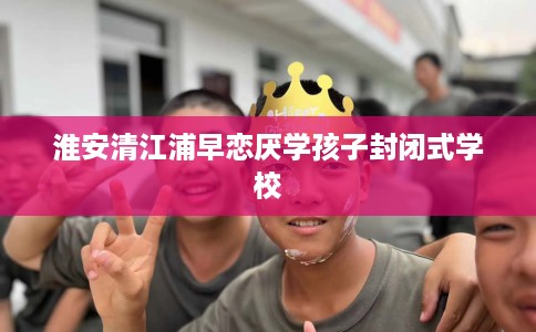淮安清江浦早恋厌学孩子封闭式学校 淮安清江浦早恋厌学孩子封闭式学校