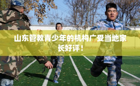 山东管教青少年的机构广受当地家长好评! 山东管教青少年的机构广受当地家长好评!