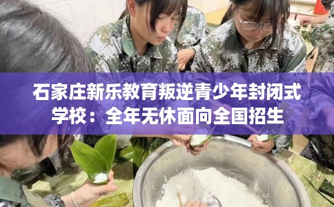 石家庄新乐教育叛逆青少年封闭式学校:全年无休面向全国招生 石家庄新乐教育叛逆青少年封闭式学校:全年无休面向全国招生