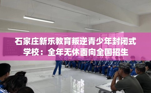 石家庄新乐教育叛逆青少年封闭式学校:全年无休面向全国招生 石家庄新乐教育叛逆青少年封闭式学校:全年无休面向全国招生