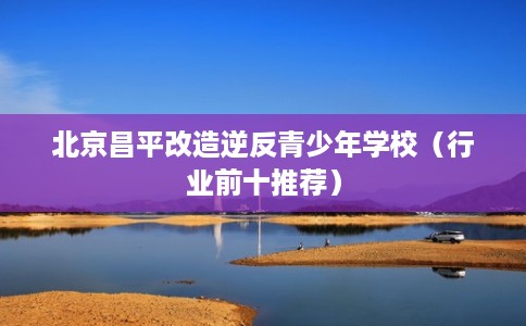 北京昌平改造逆反青少年学校（行业前十推荐）