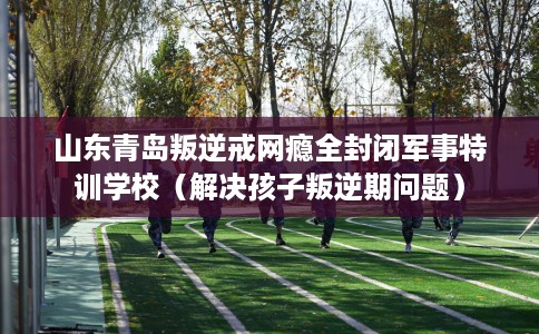 山东青岛叛逆戒网瘾全封闭军事特训学校(解决孩子叛逆期问题) 山东青岛叛逆戒网瘾全封闭军事特训学校(解决孩子叛逆期问题)