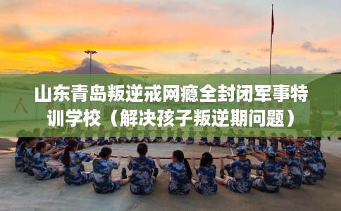 山东青岛叛逆戒网瘾全封闭军事特训学校(解决孩子叛逆期问题) 山东青岛叛逆戒网瘾全封闭军事特训学校(解决孩子叛逆期问题)