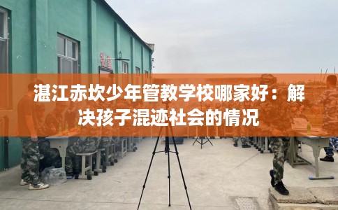 湛江赤坎少年管教学校哪家好:解决孩子混迹社会的情况 湛江赤坎少年管教学校哪家好:解决孩子混迹社会的情况