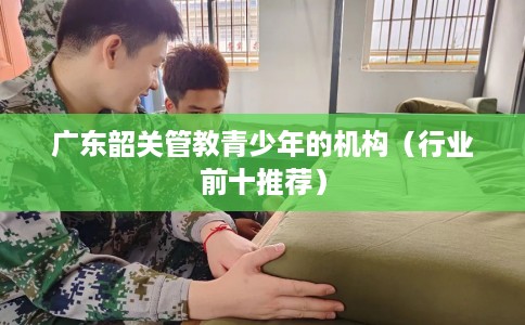广东韶关管教青少年的机构(行业前十推荐) 广东韶关管教青少年的机构(行业前十推荐)