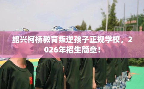 绍兴柯桥教育叛逆孩子正规学校,2026年招生简章! 绍兴柯桥教育叛逆孩子正规学校,2026年招生简章!