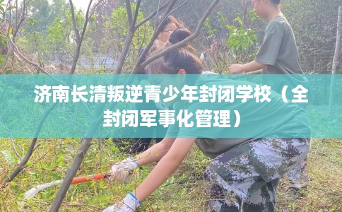 济南长清叛逆青少年封闭学校(全封闭军事化管理) 济南长清叛逆青少年封闭学校(全封闭军事化管理)