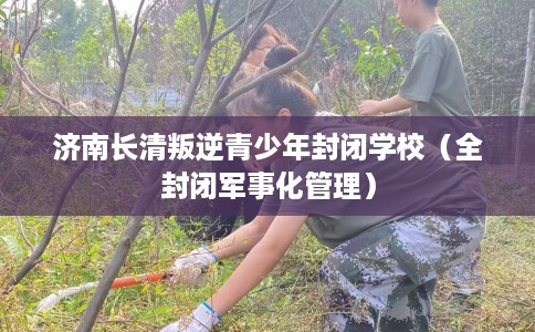 济南长清叛逆青少年封闭学校(全封闭军事化管理) 济南长清叛逆青少年封闭学校(全封闭军事化管理)