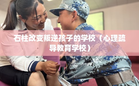 石柱改变叛逆孩子的学校(心理疏导教育学校) 石柱改变叛逆孩子的学校(心理疏导教育学校)