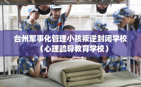 台州军事化管理小孩叛逆封闭学校(心理疏导教育学校) 台州军事化管理小孩叛逆封闭学校(心理疏导教育学校)