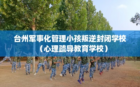 台州军事化管理小孩叛逆封闭学校(心理疏导教育学校) 台州军事化管理小孩叛逆封闭学校(心理疏导教育学校)