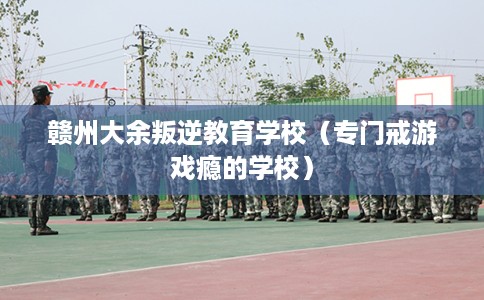 赣州大余叛逆教育学校（专门戒游戏瘾的学校）