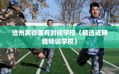 沧州黄骅哪有封闭学校（精选戒网瘾特训学校）