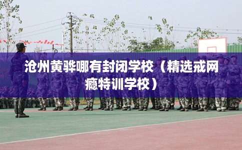 沧州黄骅哪有封闭学校（精选戒网瘾特训学校）